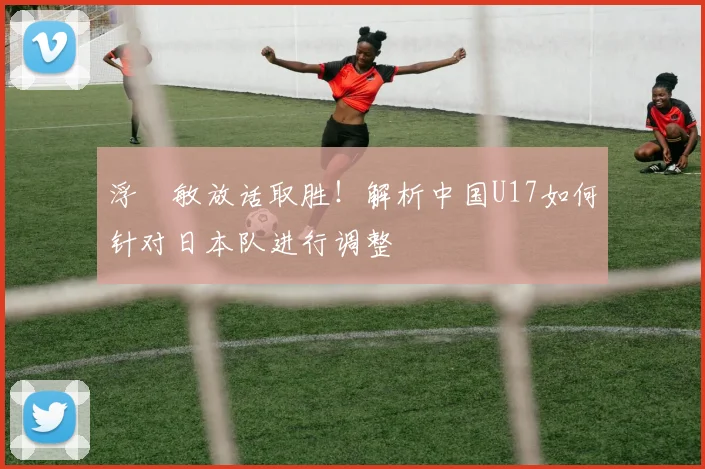 浮嶋敏放话取胜！解析中国U17如何针对日本队进行调整