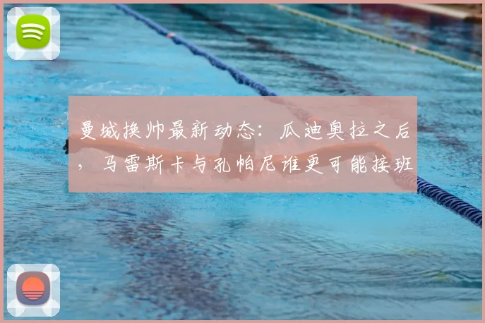 曼城换帅最新动态：瓜迪奥拉之后，马雷斯卡与孔帕尼谁更可能接班？深度解析两人执教前景