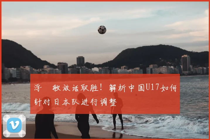 浮嶋敏放话取胜！解析中国U17如何针对日本队进行调整