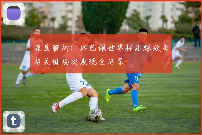 深度解析:姆巴佩世界杯进球效率与关键场次表现全记录